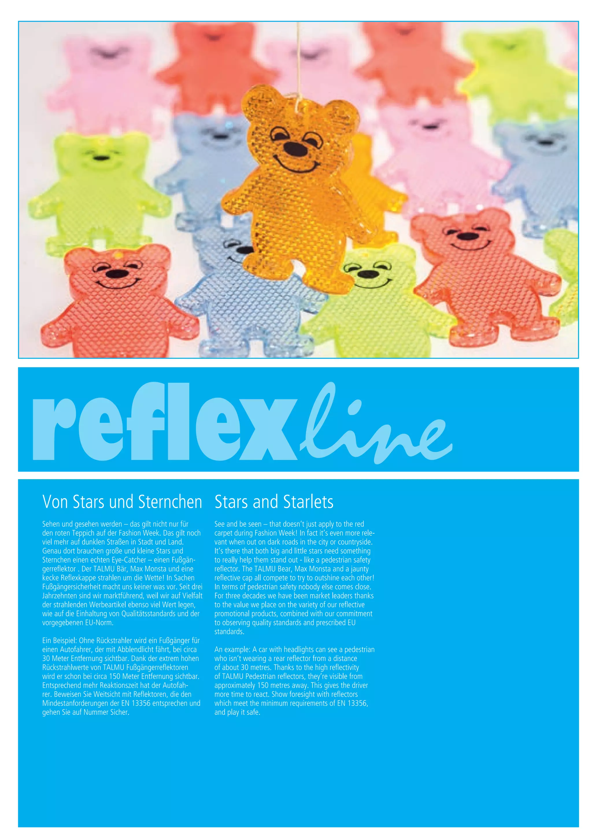 1 Druck/print / Preise Umschlagklappe hinten | Prices inside back cover
Von Stars und Sternchen
Sehen und gesehen werden – das gilt nicht nur für
den roten Teppich auf der Fashion Week. Das gilt noch
viel mehr auf dunklen Straßen in Stadt und Land.
Genau dort brauchen große und kleine Stars und
Sternchen einen echten Eye-Catcher – einen Fußgän-
gerreflektor . Der TALMU Bär, Max Monsta und eine
kecke Reflexkappe strahlen um die Wette! In Sachen
Fußgängersicherheit macht uns keiner was vor. Seit drei
Jahrzehnten sind wir marktführend, weil wir auf Vielfalt
der strahlenden Werbeartikel ebenso viel Wert legen,
wie auf die Einhaltung von Qualitätsstandards und der
vorgegebenen EU-Norm.
Ein Beispiel: Ohne Rückstrahler wird ein Fußgänger für
einen Autofahrer, der mit Abblendlicht fährt, bei circa
30 Meter Entfernung sichtbar. Dank der extrem hohen
Rückstrahlwerte von TALMU Fußgängerreflektoren
wird er schon bei circa 150 Meter Entfernung sichtbar.
Entsprechend mehr Reaktionszeit hat der Autofah-
rer. Beweisen Sie Weitsicht mit Reflektoren, die den
Mindestanforderungen der EN 13356 entsprechen und
gehen Sie auf Nummer Sicher.
Stars and Starlets
See and be seen – that doesn‘t just apply to the red
carpet during Fashion Week! In fact it‘s even more rele-
vant when out on dark roads in the city or countryside.
It‘s there that both big and little stars need something
to really help them stand out - like a pedestrian safety
reflector. The TALMU Bear, Max Monsta and a jaunty
reflective cap all compete to try to outshine each other!
In terms of pedestrian safety nobody else comes close.
For three decades we have been market leaders thanks
to the value we place on the variety of our reflective
promotional products, combined with our commitment
to observing quality standards and prescribed EU
standards.
An example: A car with headlights can see a pedestrian
who isn‘t wearing a rear reflector from a distance
of about 30 metres. Thanks to the high reflectivity
of TALMU Pedestrian reflectors, they‘re visible from
approximately 150 metres away. This gives the driver
more time to react. Show foresight with reflectors
which meet the minimum requirements of EN 13356,
and play it safe.
 