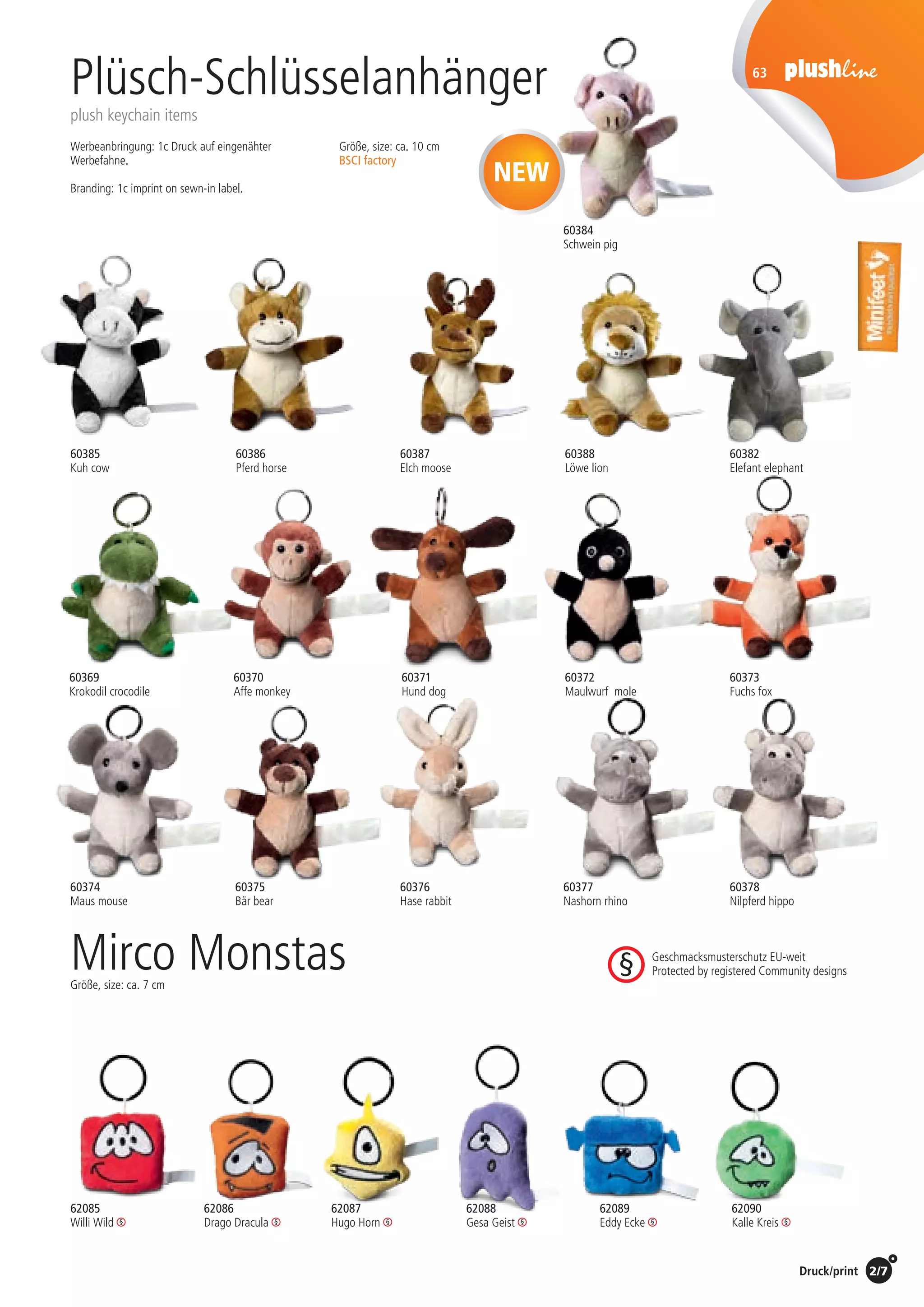 Preise Umschlagklappe hinten | Prices inside back cover / Druck/print 2/7
63
Plüsch-Schlüsselanhänger
plush keychain items
Mirco Monstas
60375
Bär bear
60377
Nashorn rhino
60371
Hund dog
60387
Elch moose
60372
Maulwurf mole
60388
Löwe lion
60384
Schwein pig
60373
Fuchs fox
60374
Maus mouse
60376
Hase rabbit
60378
Nilpferd hippo
60369
Krokodil crocodile
60385
Kuh cow
Größe, size: ca. 7 cm
62085 	 62086	 62087	 62088	 62089 	 62090
Willi Wild 	 Drago Dracula 	 Hugo Horn 	 Gesa Geist 	 Eddy Ecke 	 Kalle Kreis
60370
Affe monkey
60386
Pferd horse
Werbeanbringung: 1c Druck auf eingenähter
Werbefahne.
Branding: 1c imprint on sewn-in label.
60382
Elefant elephant
NEW
St./pc.	 1-99	 100	 250 	 500	 1.000	 2.500
EUR 	2,15	2,06	1,98	1,89	1,81	1,72
St./pc.	 1-99	 100	 250 	 500	 1.000	 2.500
EUR 	0,99	0,95	0,91	0,87	0,83	0,79
Größe, size: ca. 10 cm	
BSCI factory
Geschmacksmusterschutz EU-weit
Protected by registered Community designs
 