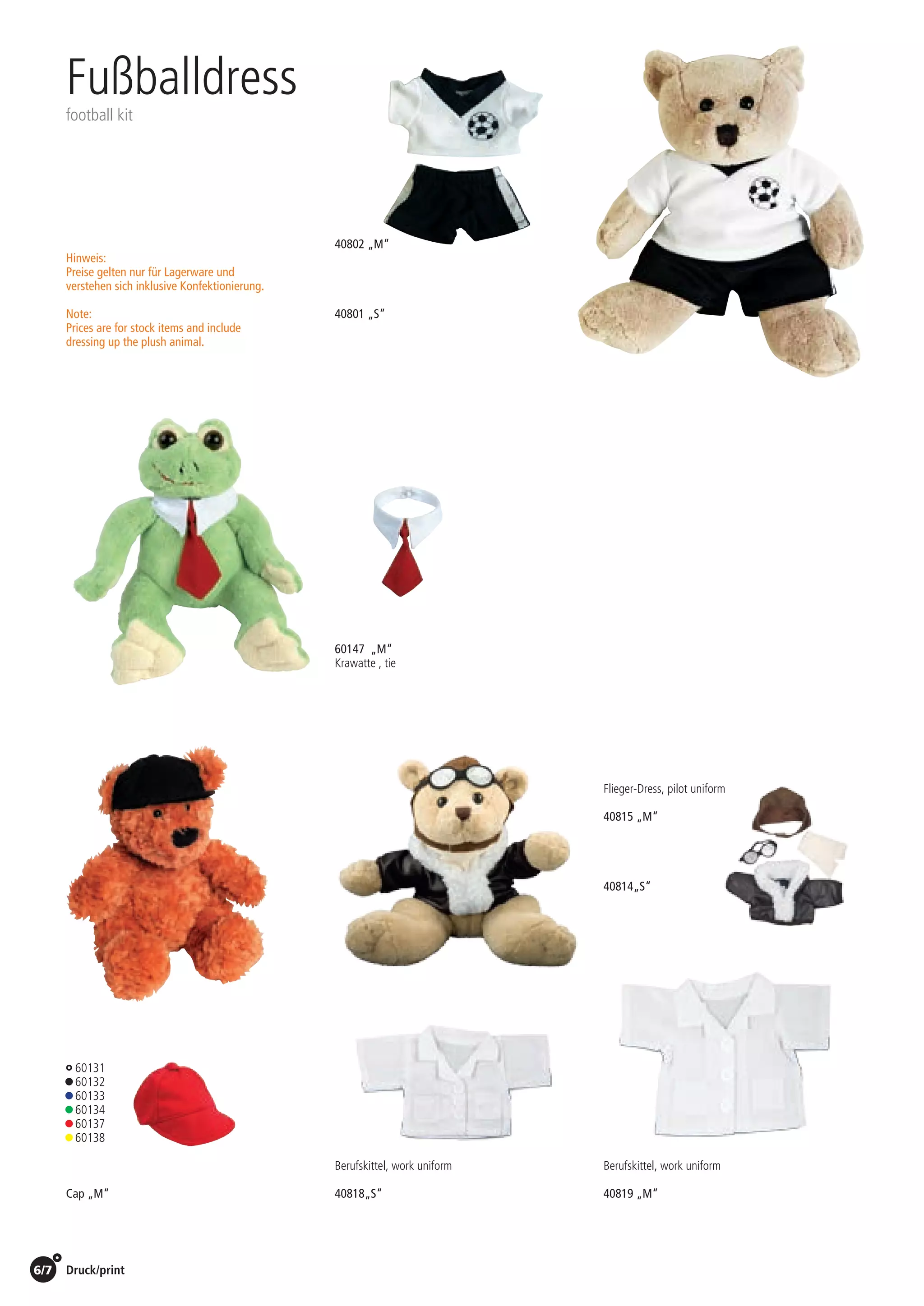 6/7 Druck/print / Preise Umschlagklappe hinten | Prices inside back cover
40802 „M“
1,95 EUR /St./pc.
40801 „S“
1,60 EUR /St./pc.
Fußballdress
football kit
60147 „M“
Krawatte , tie
1,80 EUR /St./pc.
Cap „M“
1,05 EUR /St./pc.
60131
• 60132
• 60133
• 60134
• 60137
• 60138
Flieger-Dress, pilot uniform
40814„S“
3,50 EUR /St./pc.
40815 „M“
3,90 EUR /St./pc.
Hinweis:
Preise gelten nur für Lagerware und
verstehen sich inklusive Konfektionierung.
Note:
Prices are for stock items and include
dressing up the plush animal.
Berufskittel, work uniform
40819 „M“
1,80 EUR /St./pc.
Berufskittel, work uniform
40818„S“
1,50 EUR /St./pc.
 