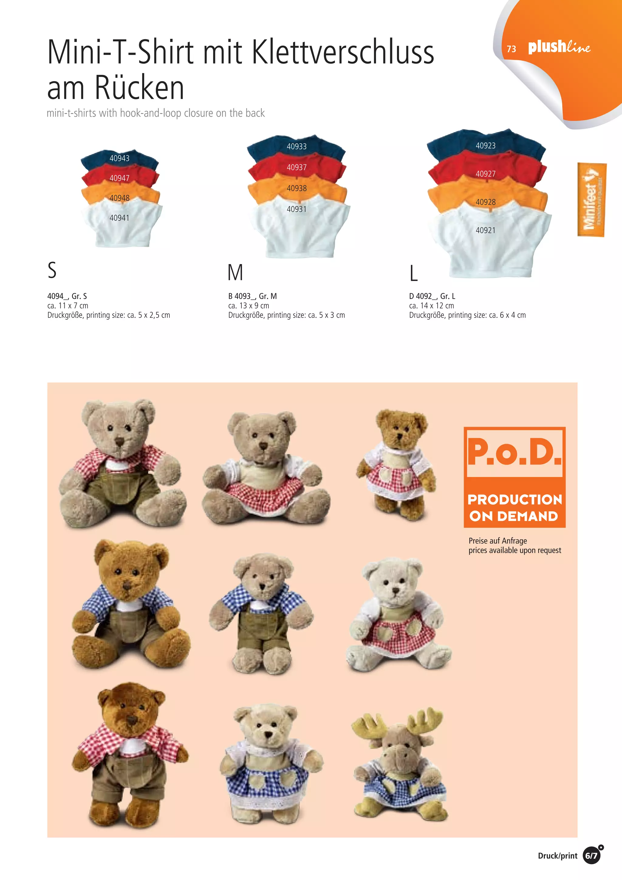6/7Preise Umschlagklappe hinten | Prices inside back cover / Druck/print
Mini-T-Shirt mit Klettverschluss
am Rücken
mini-t-shirts with hook-and-loop closure on the back
B 4093_, Gr. M
ca. 13 x 9 cm
Druckgröße, printing size: ca. 5 x 3 cm
D 4092_, Gr. L
ca. 14 x 12 cm
Druckgröße, printing size: ca. 6 x 4 cm
4094_, Gr. S
ca. 11 x 7 cm
Druckgröße, printing size: ca. 5 x 2,5 cm
S M L
40933
40937
40938
40931
40943
40947
40948
40941
73
Preise auf Anfrage
prices available upon request
40923
40927
40928
40921
St./pc.	 1-99	 100	 250 	 500	 1.000	 2.500
EUR 	0,95	0,85	0,80	0,75	0,70	0,65
St./pc.	 1-99	 100	 250 	 500	 1.000	 2.500
EUR 	1,25	1,15	1,05	0,95	0,90	0,85
St./pc.	 1-99	 100	 250 	 500	 1.000	 2.500
EUR 	1,45	1,35	1,25	1,20	1,15	1,10
 