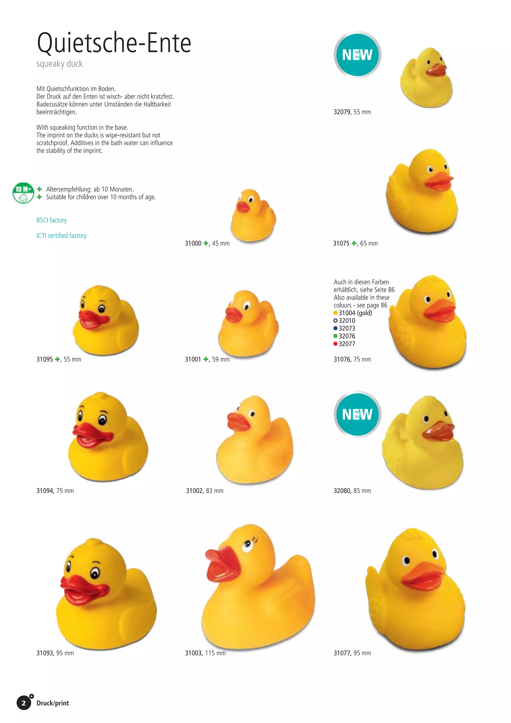 2 Druck/print / Preise Umschlagklappe hinten | Prices inside back cover
31095 +, 55 mm
31094, 75 mm
31093, 95 mm 31077, 95 mm	
	
ICTI certified factory
BSCI factory
31003, 115 mm
31001 +, 59 mm
31002, 83 mm
31000 +, 45 mm
Mit Quietschfunktion im Boden.
Der Druck auf den Enten ist wisch- aber nicht kratzfest.
Badezusätze können unter Umständen die Haltbarkeit
beeinträchtigen.
With squeaking function in the base.
The imprint on the ducks is wipe-resistant but not
scratchproof. Additives in the bath water can influence
the stability of the imprint.
Quietsche-Ente
squeaky duck
+	Altersempfehlung: ab 10 Monaten.
+	Suitable for children over 10 months of age.
NEW
NEW
31075 +, 65 mm
31076, 75 mm
32080, 85 mm
32079, 55 mm
Auch in diesen Farben
erhältlich, siehe Seite 86
Also available in these
colours - see page 86
• 31004 (gold)
• 32010
• 32073
• 32076
• 32077
St./pc.	 1-99	 100	 250 	 500	 1.000	 2.500
EUR 	1,41	1,34	1,30	1,23	1,17	1,10
St./pc.	 1-99	 100	 250 	 500	 1.000	 2.500
EUR 	0,92	0,88	0,85	0,81	0,76	0,72
St./pc.	 1-99	 100	 250 	 500	 1.000	 2.500
EUR 	0,77	0,73	0,71	0,67	0,64	0,60
St./pc.	 1-99	 100	 250 	 500	 1.000	 2.500
EUR 	0,67	0,63	0,61	0,58	0,55	0,52
St./pc.	 1-99	 100	 250 	 500	 1.000	 2.500
EUR 	2,78	2,65	2,56	2,43	2,30	2,17
St./pc.	 1-99	 100	 250 	 500	 1.000	 2.500
EUR 	1,60	1,53	1,48	1,40	1,33	1,25
St./pc.	 1-99	 100	 250 	 500	 1.000	 2.500
EUR 	0,77	0,73	0,71	0,67	0,64	0,60
St./pc.	 1-99	 100	 250 	 500	 1.000	 2.500
EUR 	0,67	0,63	0,61	0,58	0,55	0,52
St./pc.	 1-99	 100	 250 	 500	 1.000	 2.500
EUR 	1,41	1,34	1,30	1,23	1,17	1,10
St./pc.	 1-99	 100	 250 	 500	 1.000	 2.500
EUR 	1,28	1,22	1,18	1,12	1,06	1,00
St./pc.	 1-99	 100	 250 	 500	 1.000	 2.500
EUR 	0,92	0,88	0,85	0,81	0,76	0,72
St./pc.	 1-99	 100	 250 	 500	 1.000	 2.500
EUR 	0,77	0,73	0,71	0,67	0,64	0,60
 