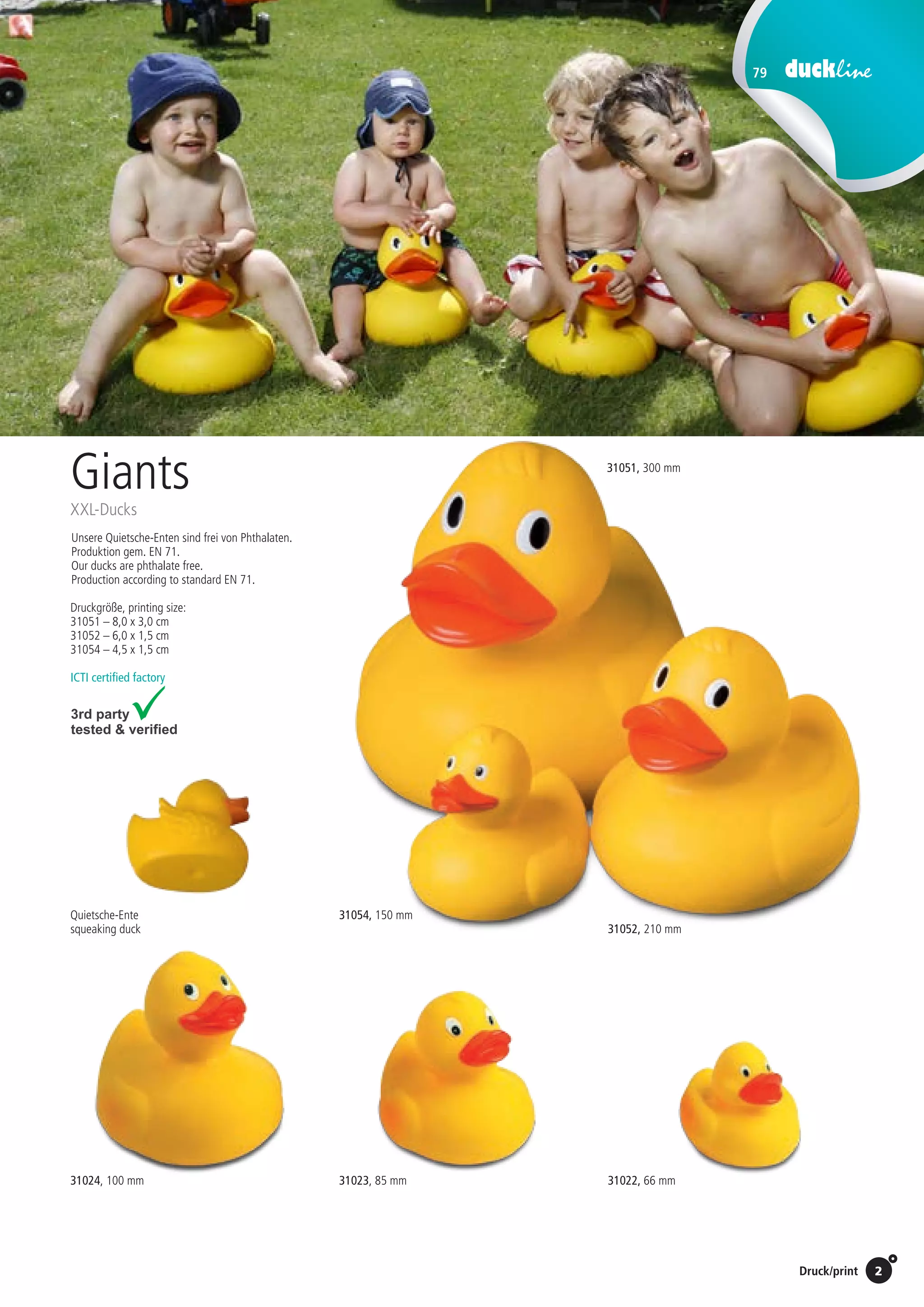 79
2Preise Umschlagklappe hinten | Prices inside back cover / Druck/print
31052, 210 mm
14,00 EUR/St./pc.
Unsere Quietsche-Enten sind frei von Phthalaten.
Produktion gem. EN 71.
Our ducks are phthalate free.
Production according to standard EN 71.
Giants
XXL-Ducks
31054, 150 mm
3,95 EUR/St./pc.
Druckgröße, printing size:
31051 – 8,0 x 3,0 cm
31052 – 6,0 x 1,5 cm
31054 – 4,5 x 1,5 cm
ICTI certified factory
31022, 66 mm31023, 85 mm31024, 100 mm
Quietsche-Ente
squeaking duck
31051, 300 mm
33,00 EUR/St./pc.
St./pc.	 1-99	 100	 250 	 500	 1.000	 2.500
EUR 	1,86	1,77	1,71	1,62	1,54	1,45
St./pc.	 1-99	 100	 250 	 500	 1.000	 2.500
EUR 	1,60	1,53	1,48	1,40	1,33	1,25
St./pc.	 1-99	 100	 250 	 500	 1.000	 2.500
EUR 	0,92	0,88	0,85	0,81	0,76	0,72
 