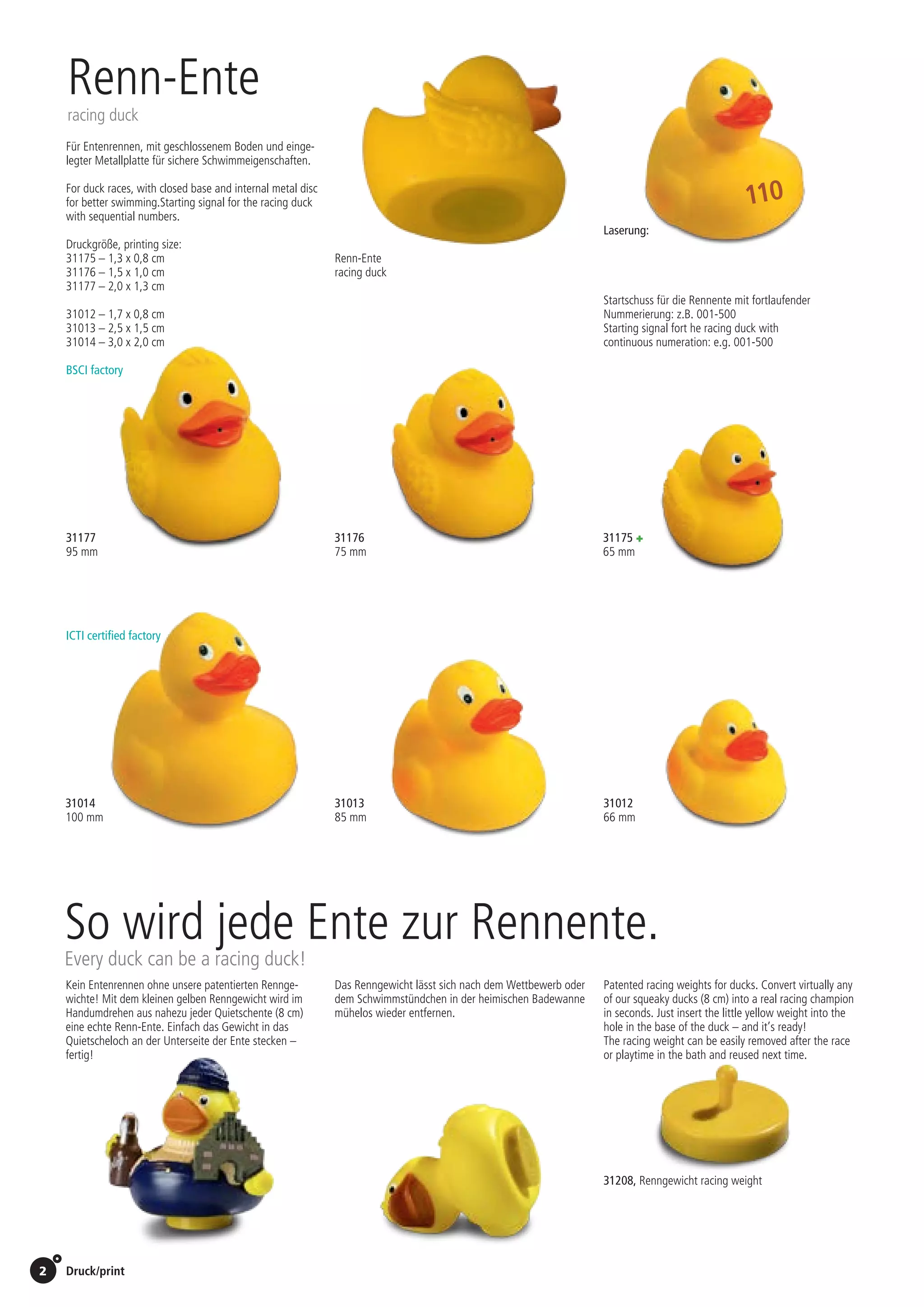 2 Druck/print / Preise Umschlagklappe hinten | Prices inside back cover
31012 	
66 mm
31013 	
85 mm
31014 	
100 mm
31177 	 31176	 31175 +
95 mm	 75 mm	 65 mm 	
Renn-Ente
racing duck
Druckgröße, printing size:
31175 – 1,3 x 0,8 cm
31176 – 1,5 x 1,0 cm
31177 – 2,0 x 1,3 cm
31012 – 1,7 x 0,8 cm
31013 – 2,5 x 1,5 cm
31014 – 3,0 x 2,0 cm
Laserung:
0,45 EUR/St./pc.
Startschuss für die Rennente mit fortlaufender
Nummerierung: z.B. 001-500
Starting signal fort he racing duck with
continuous numeration: e.g. 001-500
Vorkosten, technical charges: 65,00 EUR
Initial production cost: 65,00 EUR
Für Enten­rennen, mit ge­schlossenem Boden und einge-
legter Metallplatte für sichere Schwimm­eigen­schaften.
For duck races, with closed base and internal metal disc
for better swimming.Starting signal for the racing duck
with sequential numbers.
Renn-Ente
racing duck
110
ICTI certified factory
BSCI factory
Kein Entenrennen ohne unsere patentierten Rennge-
wichte! Mit dem kleinen gelben Renngewicht wird im
Handumdrehen aus nahezu jeder Quietschente (8 cm)
eine echte Renn-Ente. Einfach das Gewicht in das
Quietscheloch an der Unterseite der Ente stecken –
fertig!
Das Renngewicht lässt sich nach dem Wettbewerb oder
dem Schwimmstündchen in der heimischen Badewanne
mühelos wieder entfernen.
Patented racing weights for ducks. Convert virtually any
of our squeaky ducks (8 cm) into a real racing champion
in seconds. Just insert the little yellow weight into the
hole in the base of the duck – and it’s ready!
The racing weight can be easily removed after the race
or playtime in the bath and reused next time.
31208, Renngewicht racing weight
So wird jede Ente zur Rennente.
Every duck can be a racing duck!
St./pc.	 1-99	 100	 250 	 500	 1.000	 2.500
EUR 	2,18	2,07	2,01	1,90	1,80	1,70
St./pc.	 1-99	 100	 250 	 500	 1.000	 2.500
EUR 	1,60	1,53	1,48	1,40	1,33	1,25
St./pc.	 1-99	 100	 250 	 500	 1.000	 2.500
EUR 	1,86	1,77	1,71	1,62	1,54	1,45
St./pc.	 1-99	 100	 250 	 500	 1.000	 2.500
EUR 	1,28	1,22	1,18	1,12	1,06	1,00
St./pc.	 1-99	 100	 250 	 500	 1.000	 2.500
EUR 	1,28	1,22	1,18	1,12	1,06	1,00
St./pc.	 1-99	 100	 250 	 500	 1.000	 2.500
EUR 	0,92	0,88	0,85	0,81	0,76	0,72
0,70 EUR/St./pc.
 
