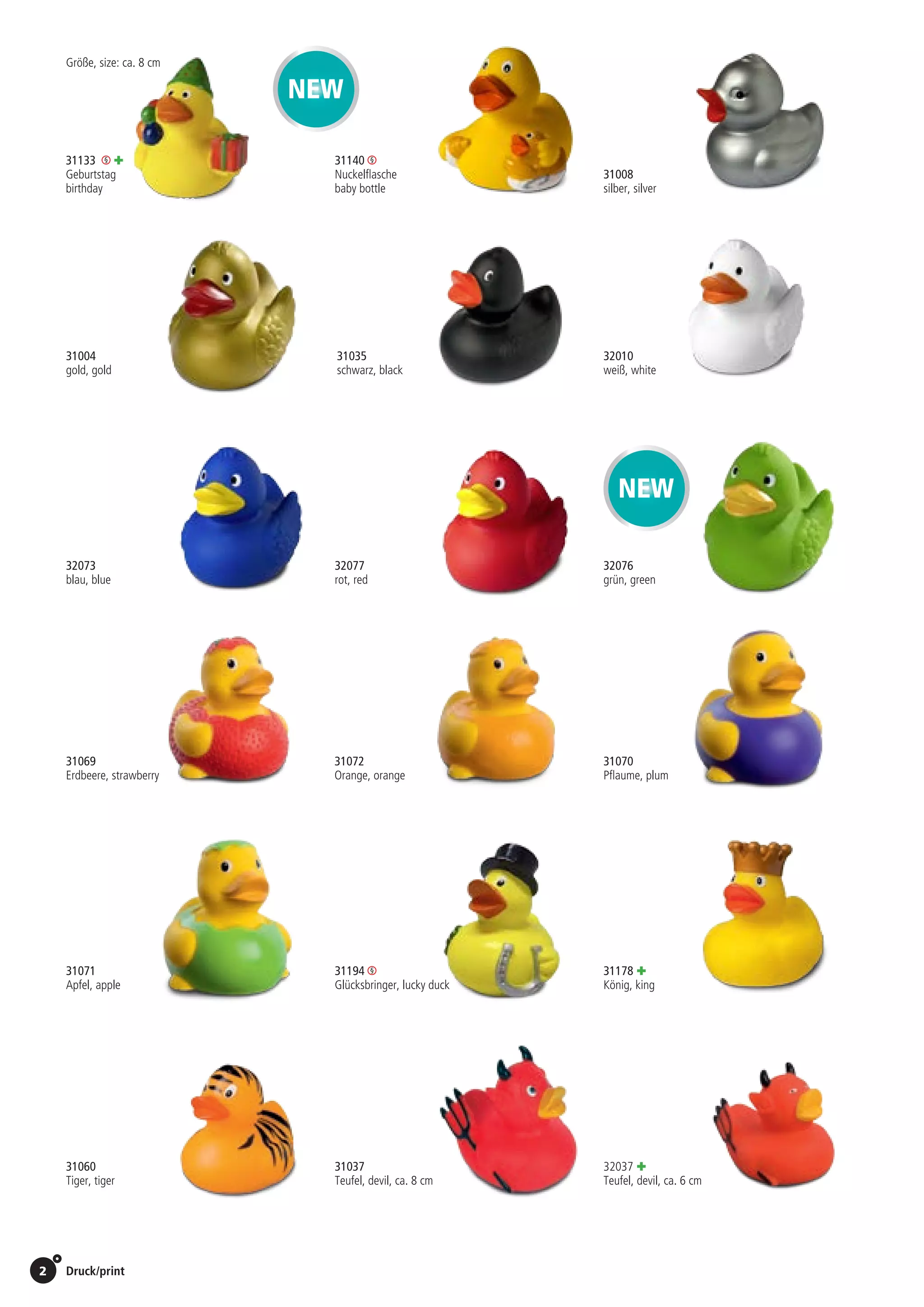 2 Druck/print / Preise Umschlagklappe hinten | Prices inside back cover
31069	31072	
Erdbeere, strawberry	 Orange, orange	
31035
schwarz, black
31004
gold, gold
Größe, size: ca. 8 cm
31133 +
Geburtstag
birthday
31070
Pflaume, plum
32073
blau, blue
32077
rot, red
32010
weiß, white
32076
grün, green
31037
Teufel, devil, ca. 8 cm
32037 +
Teufel, devil, ca. 6 cm
31060
Tiger, tiger
31194
Glücksbringer, lucky duck
31178 +
König, king
NEW
31071
Apfel, apple
NEW
St./pc.	 1-99	 100	 250 	 500	 1.000	 2.500
EUR 	1,86	1,77	1,71	1,62	1,54	1,45
St./pc.	 1-99	 100	 250 	 500	 1.000	 2.500
EUR 	1,86	1,77	1,71	1,62	1,54	1,45
St./pc.	 1-99	 100	 250 	 500	 1.000	 2.500
EUR 	1,86	1,77	1,71	1,62	1,54	1,45
St./pc.	 1-99	 100	 250 	 500	 1.000	 2.500
EUR 	0,92	0,88	0,85	0,81	0,76	0,72
St./pc.	 1-99	 100	 250 	 500	 1.000	 2.500
EUR 	1,41	1,34	1,30	1,23	1,17	1,10
St./pc.	 1-99	 100	 250 	 500	 1.000	 2.500
EUR 	1,09	1,04	1,00	0,95	0,90	0,85
St./pc.	 1-99	 100	 250 	 500	 1.000	 2.500
EUR 	2,30	2,20	2,12	2,02	1,91	1,80
St./pc.	 1-99	 100	 250 	 500	 1.000	 2.500
EUR 	1,86	1,77	1,71	1,62	1,54	1,45
St./pc.	 1-99	 100	 250 	 500	 1.000	 2.500
EUR 	0,92	0,88	0,85	0,81	0,76	0,72
St./pc.	 1-99	 100	 250 	 500	 1.000	 2.500
EUR 	1,60	1,53	1,48	1,40	1,33	1,25
31008
silber, silver
St./pc.	 1-99	 100	 250 	 500	 1.000	 2.500
EUR 	1,41	1,34	1,30	1,23	1,17	1,10
St./pc.	 1-99	 100	 250 	 500	 1.000	 2.500
EUR 	2,05	1,95	1,89	1,79	1,70	1,60
St./pc.	 1-99	 100	 250 	 500	 1.000	 2.500
EUR 	1,60	1,53	1,48	1,40	1,33	1,25
St./pc.	 1-99	 100	 250 	 500	 1.000	 2.500
EUR 	1,41	1,34	1,30	1,23	1,17	1,10
St./pc.	 1-99	 100	 250 	 500	 1.000	 2.500
EUR 	1,86	1,77	1,71	1,62	1,54	1,45
St./pc.	 1-99	 100	 250 	 500	 1.000	 2.500
EUR 	0,92	0,88	0,85	0,81	0,76	0,72
St./pc.	 1-99	 100	 250 	 500	 1.000	 2.500
EUR 	0,92	0,88	0,85	0,81	0,76	0,72
31140
Nuckelflasche
baby bottle
St./pc.	 1-99	 100	 250 	 500	 1.000	 2.500
EUR 	1,86	1,77	1,71	1,62	1,54	1,45
 