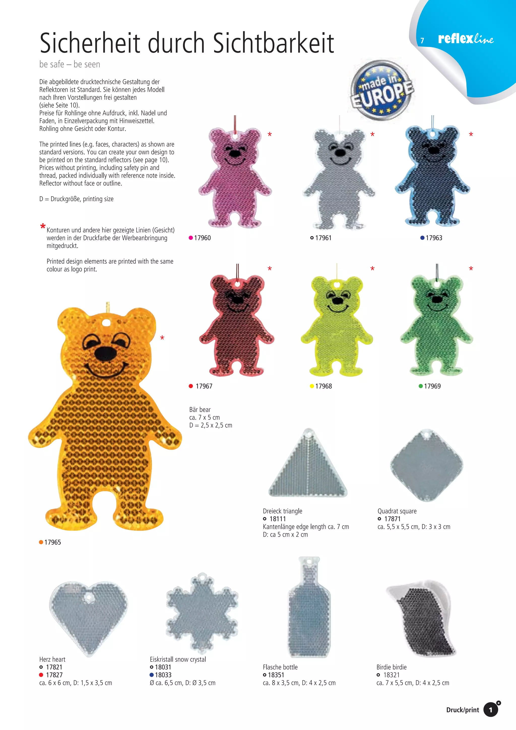 7
Preise Umschlagklappe hinten | Prices inside back cover / Druck/print 1
Bär bear
ca. 7 x 5 cm
D = 2,5 x 2,5 cm
• 17967 • 17969
• 17965
• 17968
17961• 17960 • 17963
Die abgebildete druck­technische Gestaltung der
Reflektoren ist Standard. Sie können jedes Modell
nach Ihren Vor­stellungen frei gestalten
(siehe Seite 10).
Preise für Rohlinge ohne Aufdruck, inkl. Nadel und
Faden, in Einzelverpackung mit Hinweiszettel.
Rohling ohne Gesicht oder Kontur.
The printed lines (e.g. faces, characters) as shown are
standard versions. You can create your own design to
be printed on the standard reflectors (see page 10).
Prices without printing, including safety pin and
thread, packed individually with reference note inside.
Reflector without face or outline.
D = Druckgröße, printing size 	
Flasche bottle
18351
ca. 8 x 3,5 cm, D: 4 x 2,5 cm
Eiskristall snow crystal
18031
• 18033
Ø ca. 6,5 cm, D: Ø 3,5 cm
Herz heart
17821
• 17827
ca. 6 x 6 cm, D: 1,5 x 3,5 cm
Birdie birdie
18321
ca. 7 x 5,5 cm, D: 4 x 2,5 cm
*	Konturen und andere hier gezeigte Linien (Gesicht)
werden in der Druckfarbe der Werbeanbringung
mitgedruckt.
	 Printed design elements are printed with the same
colour as logo print.
	
*
*
*
*
*
*
*
Sicherheit durch Sichtbarkeit
be safe – be seen
St./pc.	 1-99	 100	 250 	 500	 1.000	 2.500
EUR 	0,64	0,61	0,58	0,55	0,51	0,48
Dreieck triangle
18111
Kantenlänge edge length ca. 7 cm
D: ca 5 cm x 2 cm
Quadrat square
17871
ca. 5,5 x 5,5 cm, D: 3 x 3 cm
 