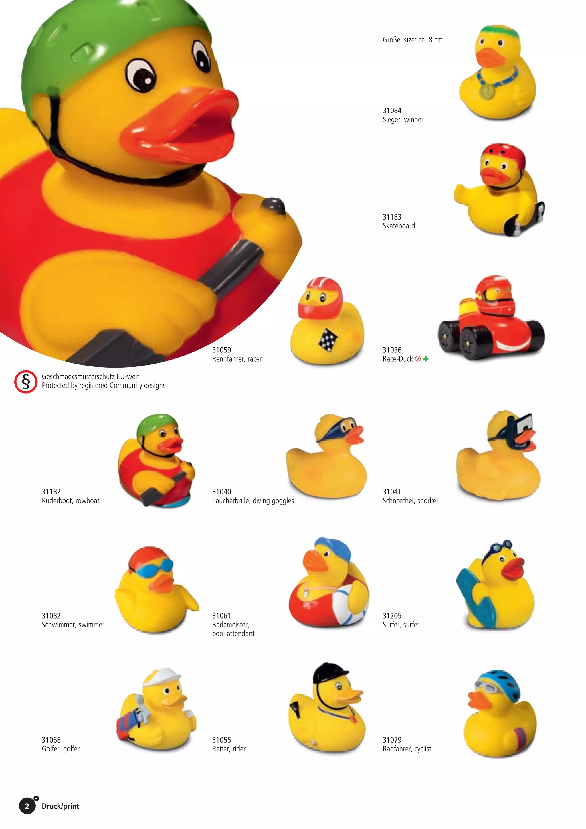 2 Druck/print / Preise Umschlagklappe hinten | Prices inside back cover
31183
Skateboard
31205
Surfer, surfer
31059
Rennfahrer, racer
31084
Sieger, winner
31182
Ruderboot, rowboat
31040
Taucherbrille, diving goggles
31041
Schnorchel, snorkel
31068
Golfer, golfer
31055
Reiter, rider
31079
Radfahrer, cyclist	
Größe, size: ca. 8 cm
31036
Race-Duck +
31082
Schwimmer, swimmer	
31061
Bademeister,
pool attendant
St./pc.	 1-99	 100	 250 	 500	 1.000	 2.500
EUR 	1,86	1,77	1,71	1,62	1,54	1,45
St./pc.	 1-99	 100	 250 	 500	 1.000	 2.500
EUR 	1,73	1,65	1,59	1,51	1,43	1,35
St./pc.	 1-99	 100	 250 	 500	 1.000	 2.500
EUR 	2,78	2,65	2,56	2,43	2,30	2,17
St./pc.	 1-99	 100	 250 	 500	 1.000	 2.500
EUR 	2,05	1,95	1,89	1,79	1,70	1,60
St./pc.	 1-99	 100	 250 	 500	 1.000	 2.500
EUR 	2,05	1,95	1,89	1,79	1,70	1,60
St./pc.	 1-99	 100	 250 	 500	 1.000	 2.500
EUR 	1,73	1,65	1,59	1,51	1,43	1,35
St./pc.	 1-99	 100	 250 	 500	 1.000	 2.500
EUR 	1,73	1,65	1,59	1,51	1,43	1,35
St./pc.	 1-99	 100	 250 	 500	 1.000	 2.500
EUR 	1,86	1,77	1,71	1,62	1,54	1,45
St./pc.	 1-99	 100	 250 	 500	 1.000	 2.500
EUR 	1,73	1,65	1,59	1,51	1,43	1,35
St./pc.	 1-99	 100	 250 	 500	 1.000	 2.500
EUR 	1,73	1,65	1,59	1,51	1,43	1,35
St./pc.	 1-99	 100	 250 	 500	 1.000	 2.500
EUR 	2,05	1,95	1,89	1,79	1,70	1,60
St./pc.	 1-99	 100	 250 	 500	 1.000	 2.500
EUR 	2,18	2,07	2,01	1,90	1,80	1,70
St./pc.	 1-99	 100	 250 	 500	 1.000	 2.500
EUR 	1,73	1,65	1,59	1,51	1,43	1,35
Geschmacksmusterschutz EU-weit
Protected by registered Community designs
 