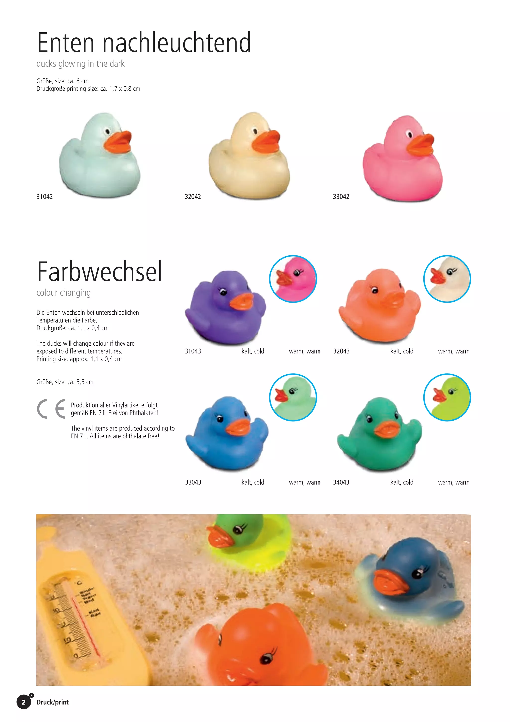 2 Druck/print / Preise Umschlagklappe hinten | Prices inside back cover
Enten nachleuchtend
ducks glowing in the dark
Größe, size: ca. 6 cm
Druckgröße printing size: ca. 1,7 x 0,8 cm
Farbwechsel
colour changing
Die Enten wechseln bei unterschiedlichen
Temperaturen die Farbe.
Druckgröße: ca. 1,1 x 0,4 cm
The ducks will change colour if they are
exposed to different temperatures.
Printing size: approx. 1,1 x 0,4 cm
Produktion aller Vinylartikel erfolgt
gemäß EN 71. Frei von Phthalaten!
The vinyl items are produced according to
EN 71. All items are phthalate free!
31043
31042 32042 33042
32043
33043 34043
kalt, cold warm, warm
kalt, cold warm, warm
kalt, cold warm, warm
kalt, cold warm, warm
Größe, size: ca. 5,5 cm
St./pc.	 1-99	 100	 250 	 500	 1.000	 2.500
EUR 	1,09	1,04	1,00	0,95	0,90	0,85
St./pc.	 1-99	 100	 250 	 500	 1.000	 2.500
EUR 	0,92	0,88	0,85	0,81	0,76	0,72
St./pc.	 1-99	 100	 250 	 500	 1.000	 2.500
EUR 	1,09	1,04	1,00	0,95	0,90	0,85
St./pc.	 1-99	 100	 250 	 500	 1.000	 2.500
EUR 	1,09	1,04	1,00	0,95	0,90	0,85
 