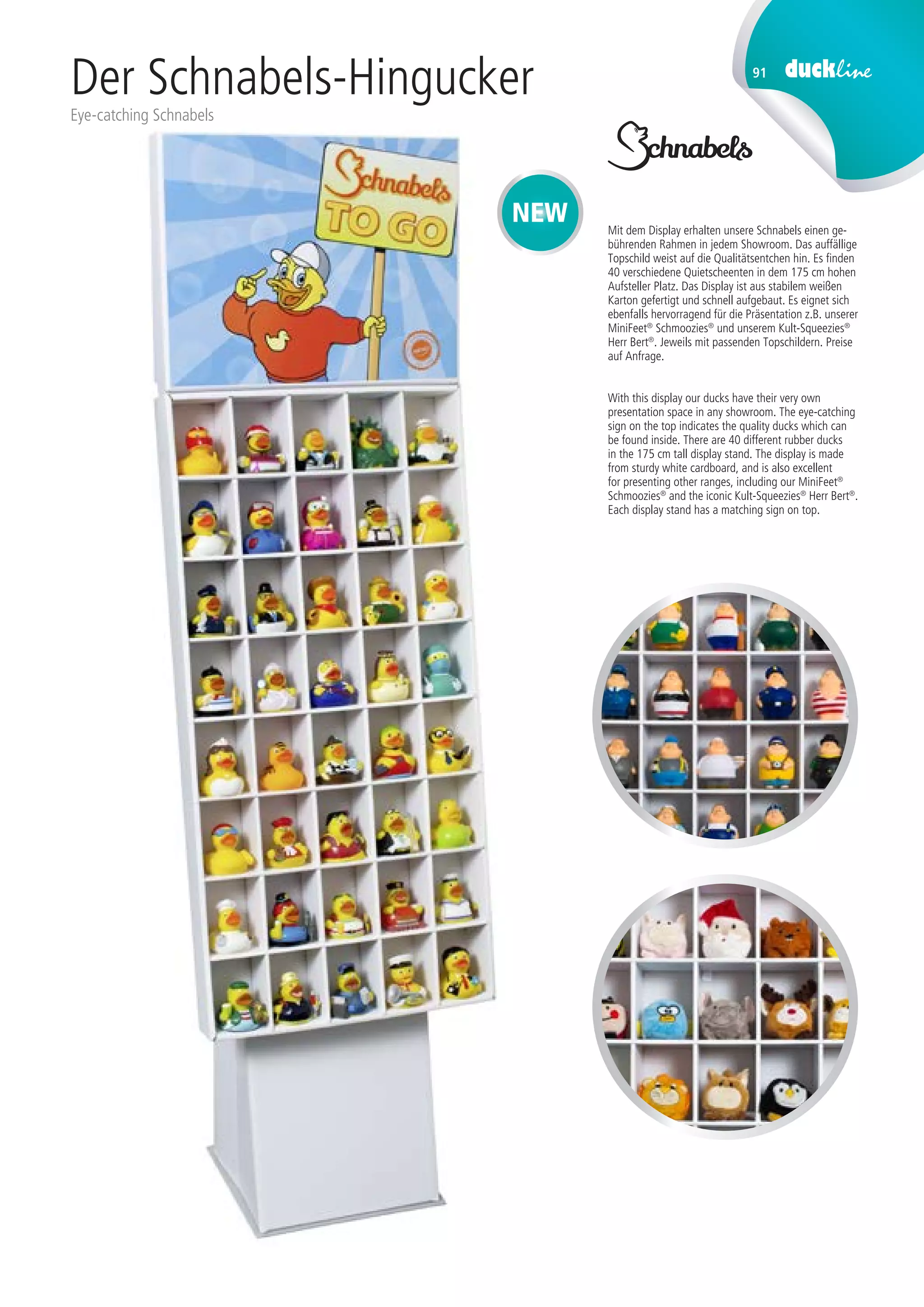 91
Der Schnabels-Hingucker
Eye-catching Schnabels
Mit dem Display erhalten unsere Schnabels einen ge-
bührenden Rahmen in jedem Showroom. Das auffällige
Topschild weist auf die Qualitätsentchen hin. Es finden
40 verschiedene Quietscheenten in dem 175 cm hohen
Aufsteller Platz. Das Display ist aus stabilem weißen
Karton gefertigt und schnell aufgebaut. Es eignet sich
ebenfalls hervorragend für die Präsentation z.B. unserer
MiniFeet®
Schmoozies®
und unserem Kult-Squeezies®
Herr Bert®
. Jeweils mit passenden Topschildern. Preise
auf Anfrage.
With this display our ducks have their very own
presentation space in any showroom. The eye-catching
sign on the top indicates the quality ducks which can
be found inside. There are 40 different rubber ducks
in the 175 cm tall display stand. The display is made
from sturdy white cardboard, and is also excellent
for presenting other ranges, including our MiniFeet®
Schmoozies®
and the iconic Kult-Squeezies®
Herr Bert®
.
Each display stand has a matching sign on top.
NEW
 