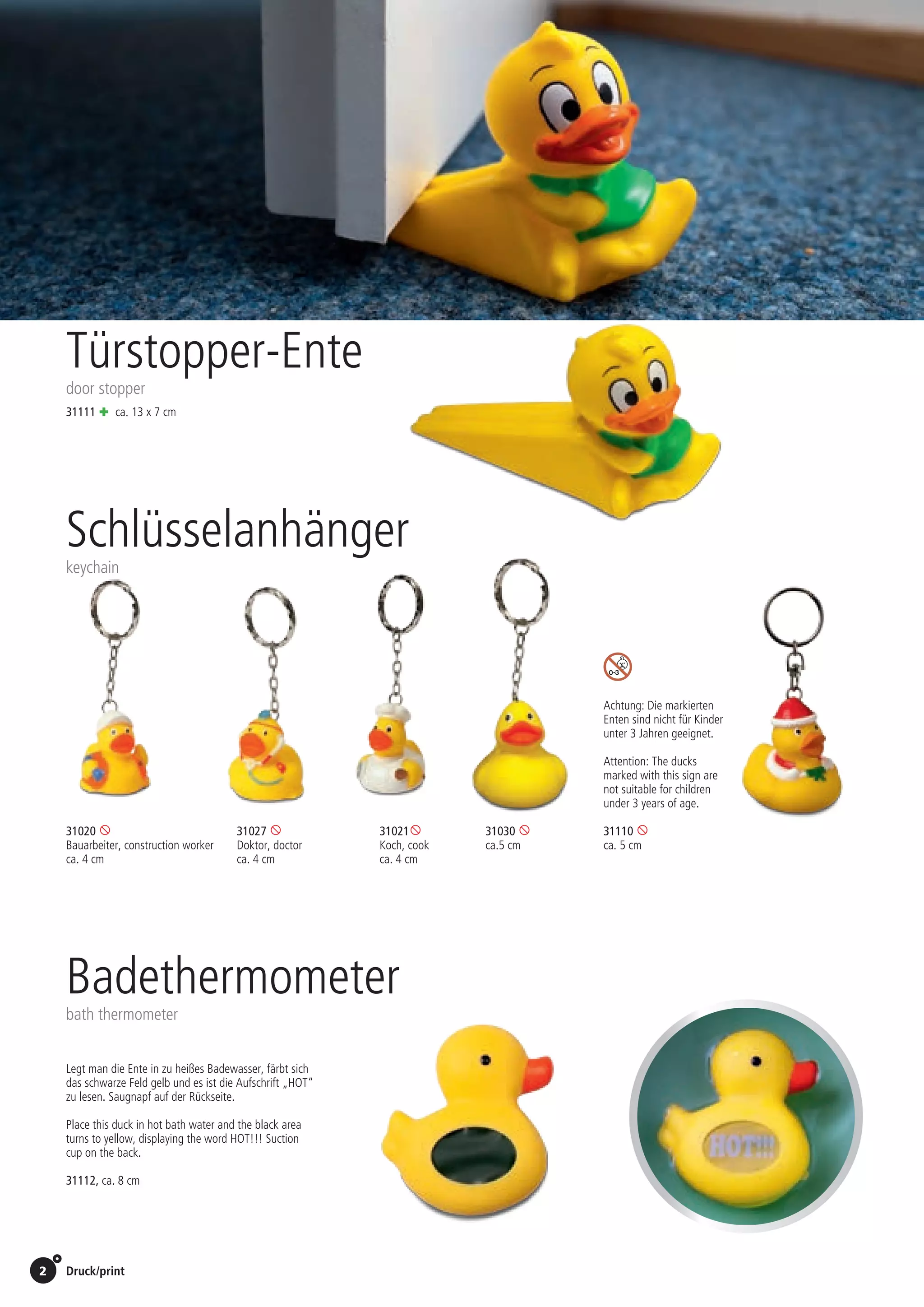 2 Druck/print / Preise Umschlagklappe hinten | Prices inside back cover
Türstopper-Ente
door stopper
31111 + ca. 13 x 7 cm
Schlüsselanhänger
keychain
31020 	31027 	31021	
Bauarbeiter, construction worker	Doktor, doctor	Koch, cook
ca. 4 cm	 ca. 4 cm	 ca. 4 cm	 	
31030 
ca.5 cm
31110 
ca. 5 cm
Achtung: Die markierten
Enten sind nicht für Kinder
unter 3 Jahren geeignet.
Attention: The ducks
marked with this sign are
not suitable for children
under 3 years of age.
Badethermometer
bath thermometer
31112, ca. 8 cm
Legt man die Ente in zu heißes Badewasser, färbt sich
das schwarze Feld gelb und es ist die Aufschrift „HOT“
zu lesen. Saugnapf auf der Rückseite.
Place this duck in hot bath water and the black area
turns to yellow, displaying the word HOT!!! Suction
cup on the back.
St./pc.	 1-99	 100	 250 	 500	 1.000	 2.500
EUR 	0,92	0,88	0,85	0,81	0,76	0,72
St./pc.	 1-99	 100	 250 	 500	 1.000	 2.500
EUR 	0,92	0,88	0,85	0,81	0,76	0,72
St./pc.	 1-99	 100	 250 	 500	 1.000	 2.500
EUR 	0,92	0,88	0,85	0,81	0,76	0,72
St./pc.	 1-99	 100	 250 	 500	 1.000	 2.500
EUR 	1,09	1,04	1,00	0,95	0,90	0,85
 