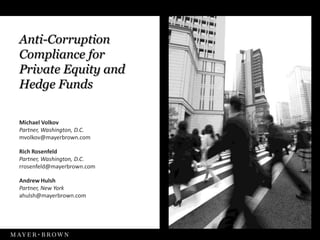 Anti-Corruption
Compliance for
Private Equity and
Hedge Funds

Michael Volkov
Partner, Washington, D.C.
mvolkov@mayerbrown.com

Rich Rosenfeld
Partner, Washington, D.C.
rrosenfeld@mayerbrown.com

Andrew Hulsh
Partner, New York
ahulsh@mayerbrown.com
 