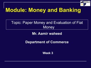 Module: Money and Banking
Topic: Paper Money and Evaluation of Fiat
Money
Week 3
Mr. Aamir waheed
Department of Commerce
 