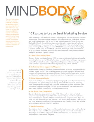 The round little nuggets
of wisdom presented
in MINDBODY Marbles
are applicable to most
businesses, regardless of
what software you may
or may not be using. But
of course MINDBODY
business management
software was developed          10 Reasons to Use an Email Marketing Service
specifically with all of the
revenue-generating and          Email marketing is one of the most powerful marketing tools available developing customer
business improvement            relationships. To do effective email marketing, you’ll need more than just an email account
features described in this      and some snappy prose. It may be hard to hear, but using a standard email account (e.g.
article. Please contact us to   Outlook®, Yahoo®, Hotmail®) to send promotional emails is not doing email marketing
schedule a free demo or         well. That’s because these accounts have significant limitations that can actually hurt your
to learn more.                  email marketing efforts. The good news is MINDBODY now includes Email Marketing by
                                Constant Contact, giving all new MINDBODY clients the ability to send unlimited emails
                                to up to 500 email addresses, at no cost. Here are 10 reasons to use a professional email
                                marketing service like Constant Contact:

                                1. Create Great Looking Emails
                                Constant Contact provides professional HTML templates to make great-looking emails easy by
                                eliminating the need for any HTML skills. Templates are pre-formatted to help you organize your
                                content. They include fonts, colors and placeholders for graphics and company logos that are
                                easily customized to create a look that matches your company’s website or brand.

                                2. No Technical Skill or Support Staff Required
                                With Constant Contact, the bandwidth, power and flexibility are built-in, saving your precious
      A Constant Contact        time and money. You don’t have to worry about the technology required to send your email
 account is now included        campaigns. There are no set-up costs, and Constant Contact provides free ongoing support,
      at no cost when you       so that you can focus your dollars on your business, not on the logistics of email marketing.
subscribe to MINDBODY
   Business Management          3. Deliver Measurable Results
         Software. You can      Measure the results of your email campaigns by running reports to see the number of emails
      send emails to up to      sent, opened, who opened, who clicked through, which links they clicked on, and many
   500 recipients with this     other statistics. Reports also show new subscribes, unsubscribes, bounces and formal spam
  account or upgrade for        complaints. These reports help you track your success, target more effectively, determine
        even larger emails.     warm leads, and build more effective email campaigns over time.

                                4. Get Higher Email Deliverability
                                Constant Contact consistently delivers above 97% of the emails on its clients’ behalf,
                                compared to an industry average of 81%. They monitor outgoing email to ensure that all
                                major Internet Service Providers (ISPs) and corporate domains accept your email. If you are
                                using your own email client, you may not know if your email is being delivered. Often ISPs will
                                just “drop” emails without sending a bounce message. With Constant Contact, you will know
                                which emails got delivered and why — or why not.

                                5. Handle Formatting
                                Did you know that there are different email formats that could prevent your email from being
                                delivered? If you send an HTML message and the recipient’s account only reads text, then
                                they will get an email filled with jibberish. With Constant Contact, your message will be
                                delivered in the correct format every time.
 