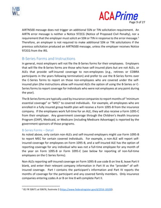 Page 9 of 27
AIRTN500 message does not trigger an additional SSN or TIN solicitation requirement. An
AIRTN error message is neither a Notice 972CG (Notice of Proposed Civil Penalty), nor a
requirement that the employer must solicit an SSN or TIN in response to the error message.1
Therefore, an employer is not required to make additional SSN or TIN solicitations if the
previous solicitation produced an AIRTN500 message, unless the employer receives Notice
972CG from the IRS.
B-Series Forms and Instructions
In general, most employers will not file the B-Series forms for their employees. Employers
that will file the B-Series forms are those who have self-insured plans but are not ALEs, or
ALEs that provide self-insured coverage to non-employees (e.g., retirees or COBRA
participants in the years following termination) and prefer to use the B-Series forms over
the C-Series forms to report on those non-employees who are covered under the self-
insured plan (the instructions allow self-insured ALEs the option of using the B-Series or C-
Series forms to report coverage for individuals who were not employees at any point during
the year).
The B-Series forms are typically used by insurance companies to report months of “minimum
essential coverage” or “MEC” to covered individuals. For example, all employees who are
enrolled in a fully insured group health plan will receive a Form 1095-B from the insurance
company. If the employees work full-time for an ALE, they will also receive a Form 1095-C
from their employer. Any government coverage through the Children’s Health Insurance
Program (CHIP), Medicaid, or Medicare (including Medicare Advantage) is reported by the
government sponsors of those programs.
B-Series Forms – Detail
As noted above, only certain non-ALEs and self-insured employers might use Form 1095-B
to report MEC for certain covered individuals. For example, a non-ALE will report self-
insured coverage for employees on Form 1095-B, and a self-insured ALE has the option of
reporting coverage for any individual who was not a full-time employee for any month of
the year on Form 1095-B or Form 1095-C (see below for reporting of non-full-time
employees on the C-Series forms).
Non-ALEs reporting self-insured coverage on Form 1095-B use code B on line 8, leave Part II
blank, and enter their relevant company information in Part III as the “provider” of self-
insured coverage. Part I contains the participant’s information and Part IV reports the
months of coverage for the participant and any covered family members. Only insurance
companies entering codes A or B on line 8 will complete Part II.
1
81 FR 50671 at 50676, footnote 2 (https://www.federalregister.gov/d/2016-18100).
 