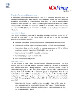 Page 11 of 27
C-Series Forms and Instructions
As mentioned, applicable large employers or “ALEs” (i.e., employers with 50 or more full-
time equivalent employees in the previous year) use Forms 1094-C and 1095-C to report
information about offers of health coverage. Form 1094-C is used to report summary
information to the IRS and Form 1095-C is used to report information about each full-time
employee to the IRS and to the employee. ALE Members that offer self-insured coverage
also use Form 1095-C to report information to the IRS and to employees about covered
individuals.
Form 1094-C – Detail
Form 1094-C provides a summary of aggregate, employer-level data to the IRS. It’s
essentially a “cover page” for the Forms 1095-C that are sent to the IRS. Information
required on Form 1094-C includes:
▪ employer information and information on the ALE Member’s controlled group;
▪ whether the employer is using simplified reporting methods (discussed below);
▪ information about whether an offer of coverage was made to 95% of full-time
employees and their dependents (70% for 2015 plan years);
▪ total number of Forms 1095-C issued to employees;
▪ full-time employee count by month; and
▪ total employee count by month.
Form 1094-C, Part I
The first 16 lines of Form 1094-C request standard employer information. Line 17 is
reserved, and Line 18 requests the total number of Forms 1095-C that will be transmitted
along with the Form 1094-C being completed. Line 19, however, can be a source of
confusion for employers. As noted above, Form 1094-C is prepared at the ALE Member level,
meaning that each member of a controlled group of corporations files its own
“authoritative” Form 1094-C by checking the box on line 19. An ALE Member may file
multiple Forms 1094-C, although they must mark one (and only one) as the authoritative
transmittal. Many employers will file one Form 1094-C, which will be their authoritative
transmittal.
Note: Each ALE Member must file its own Forms 1094-C and 1095-C under its
own separate Employer Identification Number (“EIN”), even if the ALE Member
is part of an Aggregated ALE Group. No Authoritative Transmittal should be filed
for an Aggregated ALE Group.
 