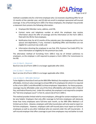 Page 13 of 27
method is available only for a full-time employee who: (1) received a Qualifying Offer for all
12 months of the calendar year, and (2) did not enroll in employer-sponsored self-insured
coverage. In lieu of furnishing Form 1095-C for these employees, the employer may provide
a statement that contains the following information:
• Employer/ALE Member name, address, and EIN;
• Contact name and telephone number at which the employee may receive
information about the offer of coverage and the information on the Form 1095-C
filed with the IRS for that employee;
• Notification that, for all 12 months of the calendar year, the employee and his or her
spouse and dependents, if any, received a Qualifying Offer and therefore are not
eligible for a premium tax credit; and
• Information directing the employee to see Pub. 974, Premium Tax Credit (PTC), for
more information on eligibility for the premium tax credit.
The alternative method of furnishing Form 1095-C may be of limited usefulness to
employers, as the employer is still required to prepare a Form 1095-C for transmission to
the IRS.
Line 22, Box B – Reserved
Box B on Line 22 of Form 1094-C is no longer applicable after 2015.
Line 22, Box C – Reserved
Box C on Line 22 of Form 1094-C is no longer applicable after 2016.
Line 22, Box D – 98% Offer Method
To be eligible to check box D and use the 98% Offer Method, the employer must have offered
affordable, minimum value coverage to at least 98% of its employees for whom it is required
to file a Form 1095-C and offered MEC to those employees’ dependents. For these purposes,
coverage may be affordable under any of the three affordability safe harbors (W-2, Rate of
Pay, and Federal Poverty Line). Under this method, the employer is not required to complete
the “full-time employee count” in Part III, column (b) of Form 1094-C.
This method provides limited relief to most employers, although for certain employers it can
be very helpful. Employers that only offer coverage to full-time employees will obviously
know how many employees were full-time each month, so the 98% Offer Method is of
limited use to them. Likewise, employers with fully insured plans will only need to report on
full-time employees. However, employers with self-insured plans must report on full-time
employees as well as any other individual who are covered under the self-insured plan. A
self-insured employer that offers coverage to part-time employees may not bother to track
 