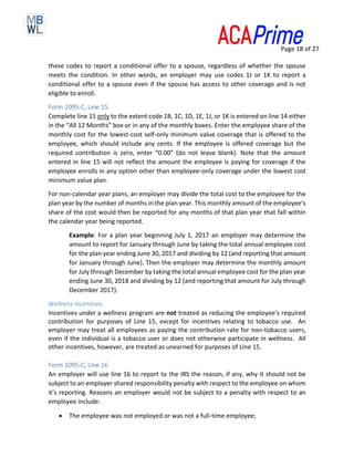 Page 18 of 27
these codes to report a conditional offer to a spouse, regardless of whether the spouse
meets the condition. In other words, an employer may use codes 1J or 1K to report a
conditional offer to a spouse even if the spouse has access to other coverage and is not
eligible to enroll.
Form 1095-C, Line 15
Complete line 15 only to the extent code 1B, 1C, 1D, 1E, 1J, or 1K is entered on line 14 either
in the “All 12 Months” box or in any of the monthly boxes. Enter the employee share of the
monthly cost for the lowest-cost self-only minimum value coverage that is offered to the
employee, which should include any cents. If the employee is offered coverage but the
required contribution is zero, enter “0.00” (do not leave blank). Note that the amount
entered in line 15 will not reflect the amount the employee is paying for coverage if the
employee enrolls in any option other than employee-only coverage under the lowest cost
minimum value plan.
For non-calendar year plans, an employer may divide the total cost to the employee for the
plan year by the number of months in the plan year. This monthly amount of the employee’s
share of the cost would then be reported for any months of that plan year that fall within
the calendar year being reported.
Example: For a plan year beginning July 1, 2017 an employer may determine the
amount to report for January through June by taking the total annual employee cost
for the plan year ending June 30, 2017 and dividing by 12 (and reporting that amount
for January through June). Then the employer may determine the monthly amount
for July through December by taking the total annual employee cost for the plan year
ending June 30, 2018 and dividing by 12 (and reporting that amount for July through
December 2017).
Wellness Incentives
Incentives under a wellness program are not treated as reducing the employee’s required
contribution for purposes of Line 15, except for incentives relating to tobacco use. An
employer may treat all employees as paying the contribution rate for non-tobacco users,
even if the individual is a tobacco user or does not otherwise participate in wellness. All
other incentives, however, are treated as unearned for purposes of Line 15.
Form 1095-C, Line 16
An employer will use line 16 to report to the IRS the reason, if any, why it should not be
subject to an employer shared responsibility penalty with respect to the employee on whom
it’s reporting. Reasons an employer would not be subject to a penalty with respect to an
employee include:
• The employee was not employed or was not a full-time employee;
 