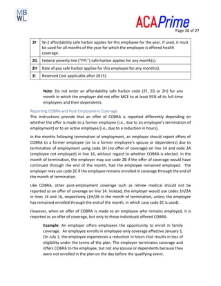 Page 20 of 27
2F W-2 affordability safe harbor applies for this employee for the year. If used, it must
be used for all months of the year for which the employee is offered health
coverage.
2G Federal poverty line (“FPL”) safe harbor applies for any month(s).
2H Rate of pay safe harbor applies for this employee for any month(s).
2I Reserved (not applicable after 2015).
Note: Do not enter an affordability safe harbor code (2F, 2G or 2H) for any
month in which the employer did not offer MCE to at least 95% of its full-time
employees and their dependents.
Reporting COBRA and Post-Employment Coverage
The instructions provide that an offer of COBRA is reported differently depending on
whether the offer is made to a former employee (i.e., due to an employee’s termination of
employment) or to an active employee (i.e., due to a reduction in hours).
In the months following termination of employment, an employer should report offers of
COBRA to a former employee (or to a former employee’s spouse or dependents) due to
termination of employment using code 1H (no offer of coverage) on line 14 and code 2A
(employee not employed) in line 16, without regard to whether COBRA is elected. In the
month of termination, the employer may use code 2B if the offer of coverage would have
continued through the end of the month, had the employee remained employed. The
employer may use code 2C if the employee remains enrolled in coverage through the end of
the month of termination.
Like COBRA, other post-employment coverage such as retiree medical should not be
reported as an offer of coverage on line 14. Instead, the employer would use codes 1H/2A
in lines 14 and 16, respectively (1H/2B in the month of termination, unless the employee
has remained enrolled through the end of the month, in which case code 2C is used).
However, when an offer of COBRA is made to an employee who remains employed, it is
reported as an offer of coverage, but only to those individuals offered COBRA.
Example: An employer offers employees the opportunity to enroll in family
coverage. An employee enrolls in employee-only coverage effective January 1.
On July 1, the employee experiences a reduction in hours that results in loss of
eligibility under the terms of the plan. The employer terminates coverage and
offers COBRA to the employee, but not any spouse or dependents because they
were not enrolled in the plan on the day before the qualifying event.
 