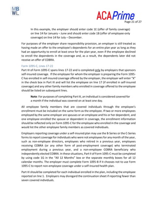 Page 21 of 27
In this example, the employer should enter code 1E (offer of family coverage)
on line 14 for January – June and should enter code 1B (offer of employee-only
coverage) on line 14 for July – December.
For purposes of the employer share responsibility provision, an employer is still treated as
having made an offer to the employee’s dependents for an entire plan year as long as they
had an opportunity to enroll at least once for the plan year, even if the employee declined
to enroll the dependents in the coverage and, as a result, the dependents later did not
receive an offer of COBRA.
Form 1095-C, Lines 17-22
Part III of Form 1095-C spans lines 17-22 and is completed only by employers that sponsors
self-insured coverage. If the employee for whom the employer is preparing the Form 1095-
C has enrolled in self-insured coverage offered by the employer, the employer will enter “X”
in the check box in Part III and will list the employee on line 17 (if enrolled in self-insured
coverage) and any other family members who enrolled in coverage offered to the employee
should be listed on subsequent lines.
Note: For purposes of completing Part III, an individual is considered covered for
a month if the individual was covered on at least one day.
All employee family members that are covered individuals through the employee’s
enrollment must be included on the same form as the employee. If two or more employees
employed by the same employer are spouses or an employee and his or her dependent, and
one employee enrolled the spouse or dependent in coverage, the enrollment information
should be reflected only on Form 1095-C for the employee who enrolled in the coverage and
would list the other employee family members as covered individuals.
Employers reporting coverage under a self-insured plan may use the B-Series or the C-Series
forms to report coverage for individuals who were not employees for any month of the year,
such as non-employee directors, employees who retired in a previous year, employees
receiving COBRA (or any other form of post-employment coverage) who terminated
employment during a previous year, and a non-employee COBRA beneficiary who
independently elected COBRA. In these situations, Part II of Form 1095-C must be completed
by using code 1G in the “All 12 Months” box or the separate monthly boxes for all 12
calendar months. The employer must complete Form 1095-B if it chooses not to use Form
1095-C to report non-employee coverage under a self-insured health plan.
Part III should be completed for each individual enrolled in the plan, including the employee
reported on line 1. Employers may disregard the continuation sheet if reporting fewer than
seven covered individuals.
 