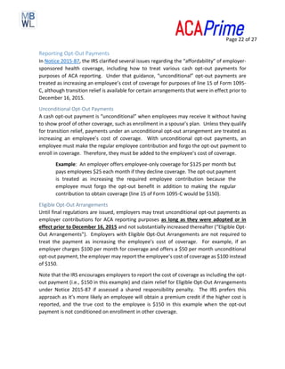 Page 22 of 27
Reporting Opt-Out Payments
In Notice 2015-87, the IRS clarified several issues regarding the “affordability” of employer-
sponsored health coverage, including how to treat various cash opt-out payments for
purposes of ACA reporting. Under that guidance, “unconditional” opt-out payments are
treated as increasing an employee’s cost of coverage for purposes of line 15 of Form 1095-
C, although transition relief is available for certain arrangements that were in effect prior to
December 16, 2015.
Unconditional Opt-Out Payments
A cash opt-out payment is “unconditional” when employees may receive it without having
to show proof of other coverage, such as enrollment in a spouse’s plan. Unless they qualify
for transition relief, payments under an unconditional opt-out arrangement are treated as
increasing an employee’s cost of coverage. With unconditional opt-out payments, an
employee must make the regular employee contribution and forgo the opt-out payment to
enroll in coverage. Therefore, they must be added to the employee’s cost of coverage.
Example: An employer offers employee-only coverage for $125 per month but
pays employees $25 each month if they decline coverage. The opt-out payment
is treated as increasing the required employee contribution because the
employee must forgo the opt-out benefit in addition to making the regular
contribution to obtain coverage (line 15 of Form 1095-C would be $150).
Eligible Opt-Out Arrangements
Until final regulations are issued, employers may treat unconditional opt-out payments as
employer contributions for ACA reporting purposes as long as they were adopted or in
effect prior to December 16, 2015 and not substantially increased thereafter (“Eligible Opt-
Out Arrangements”). Employers with Eligible Opt-Out Arrangements are not required to
treat the payment as increasing the employee’s cost of coverage. For example, if an
employer charges $100 per month for coverage and offers a $50 per month unconditional
opt-out payment, the employer may report the employee’s cost of coverage as $100 instead
of $150.
Note that the IRS encourages employers to report the cost of coverage as including the opt-
out payment (i.e., $150 in this example) and claim relief for Eligible Opt-Out Arrangements
under Notice 2015-87 if assessed a shared responsibility penalty. The IRS prefers this
approach as it’s more likely an employee will obtain a premium credit if the higher cost is
reported, and the true cost to the employee is $150 in this example when the opt-out
payment is not conditioned on enrollment in other coverage.
 