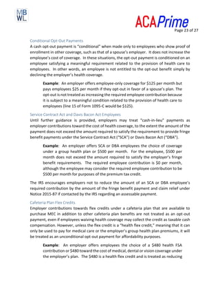 Page 23 of 27
Conditional Opt-Out Payments
A cash opt-out payment is “conditional” when made only to employees who show proof of
enrollment in other coverage, such as that of a spouse’s employer. It does not increase the
employee’s cost of coverage. In these situations, the opt-out payment is conditioned on an
employee satisfying a meaningful requirement related to the provision of health care to
employees. In other words, an employee is not entitled to the opt-out benefit simply by
declining the employer’s health coverage.
Example: An employer offers employee-only coverage for $125 per month but
pays employees $25 per month if they opt-out in favor of a spouse’s plan. The
opt-out is not treated as increasing the required employee contribution because
it is subject to a meaningful condition related to the provision of health care to
employees (line 15 of Form 1095-C would be $125).
Service Contract Act and Davis Bacon Act Employees
Until further guidance is provided, employers may treat “cash-in-lieu” payments as
employer contributions toward the cost of health coverage, to the extent the amount of the
payment does not exceed the amount required to satisfy the requirement to provide fringe
benefit payments under the Service Contract Act (“SCA”) or Davis Bacon Act (“DBA”).
Example: An employer offers SCA or DBA employees the choice of coverage
under a group health plan or $500 per month. For the employee, $500 per
month does not exceed the amount required to satisfy the employer’s fringe
benefit requirements. The required employee contribution is $0 per month,
although the employee may consider the required employee contribution to be
$500 per month for purposes of the premium tax credit.
The IRS encourages employers not to reduce the amount of an SCA or DBA employee’s
required contribution by the amount of the fringe benefit payment and claim relief under
Notice 2015-87 if contacted by the IRS regarding an assessable payment.
Cafeteria Plan Flex Credits
Employer contributions towards flex credits under a cafeteria plan that are available to
purchase MEC in addition to other cafeteria plan benefits are not treated as an opt-out
payment, even if employees waiving health coverage may collect the credit as taxable cash
compensation. However, unless the flex credit is a “health flex credit,” meaning that it can
only be used to pay for medical care or the employer’s group health plan premiums, it will
be treated as an unconditional opt-out payment for affordability purposes.
Example: An employer offers employees the choice of a $480 health FSA
contribution or $480 toward the cost of medical, dental or vision coverage under
the employer’s plan. The $480 is a health flex credit and is treated as reducing
 