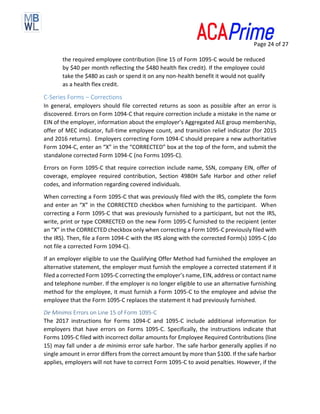 Page 24 of 27
the required employee contribution (line 15 of Form 1095-C would be reduced
by $40 per month reflecting the $480 health flex credit). If the employee could
take the $480 as cash or spend it on any non-health benefit it would not qualify
as a health flex credit.
C-Series Forms – Corrections
In general, employers should file corrected returns as soon as possible after an error is
discovered. Errors on Form 1094-C that require correction include a mistake in the name or
EIN of the employer, information about the employer’s Aggregated ALE group membership,
offer of MEC indicator, full-time employee count, and transition relief indicator (for 2015
and 2016 returns). Employers correcting Form 1094-C should prepare a new authoritative
Form 1094-C, enter an “X” in the “CORRECTED” box at the top of the form, and submit the
standalone corrected Form 1094-C (no Forms 1095-C).
Errors on Form 1095-C that require correction include name, SSN, company EIN, offer of
coverage, employee required contribution, Section 4980H Safe Harbor and other relief
codes, and information regarding covered individuals.
When correcting a Form 1095-C that was previously filed with the IRS, complete the form
and enter an “X” in the CORRECTED checkbox when furnishing to the participant. When
correcting a Form 1095-C that was previously furnished to a participant, but not the IRS,
write, print or type CORRECTED on the new Form 1095-C furnished to the recipient (enter
an “X” in the CORRECTED checkbox only when correcting a Form 1095-C previously filed with
the IRS). Then, file a Form 1094-C with the IRS along with the corrected Form(s) 1095-C (do
not file a corrected Form 1094-C).
If an employer eligible to use the Qualifying Offer Method had furnished the employee an
alternative statement, the employer must furnish the employee a corrected statement if it
filed a corrected Form 1095-C correcting the employer’s name, EIN, address or contact name
and telephone number. If the employer is no longer eligible to use an alternative furnishing
method for the employee, it must furnish a Form 1095-C to the employee and advise the
employee that the Form 1095-C replaces the statement it had previously furnished.
De Minimis Errors on Line 15 of Form 1095-C
The 2017 instructions for Forms 1094-C and 1095-C include additional information for
employers that have errors on Forms 1095-C. Specifically, the instructions indicate that
Forms 1095-C filed with incorrect dollar amounts for Employee Required Contributions (line
15) may fall under a de minimis error safe harbor. The safe harbor generally applies if no
single amount in error differs from the correct amount by more than $100. If the safe harbor
applies, employers will not have to correct Form 1095-C to avoid penalties. However, if the
 