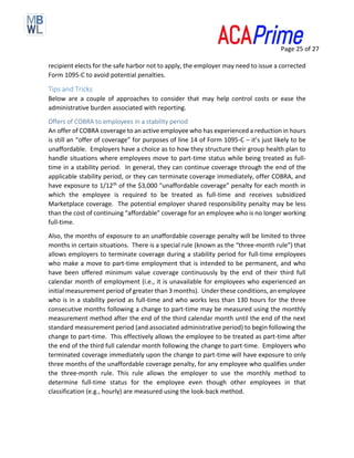 Page 25 of 27
recipient elects for the safe harbor not to apply, the employer may need to issue a corrected
Form 1095-C to avoid potential penalties.
Tips and Tricks
Below are a couple of approaches to consider that may help control costs or ease the
administrative burden associated with reporting.
Offers of COBRA to employees in a stability period
An offer of COBRA coverage to an active employee who has experienced a reduction in hours
is still an “offer of coverage” for purposes of line 14 of Form 1095-C – it’s just likely to be
unaffordable. Employers have a choice as to how they structure their group health plan to
handle situations where employees move to part-time status while being treated as full-
time in a stability period. In general, they can continue coverage through the end of the
applicable stability period, or they can terminate coverage immediately, offer COBRA, and
have exposure to 1/12th of the $3,000 “unaffordable coverage” penalty for each month in
which the employee is required to be treated as full-time and receives subsidized
Marketplace coverage. The potential employer shared responsibility penalty may be less
than the cost of continuing “affordable” coverage for an employee who is no longer working
full-time.
Also, the months of exposure to an unaffordable coverage penalty will be limited to three
months in certain situations. There is a special rule (known as the “three-month rule”) that
allows employers to terminate coverage during a stability period for full-time employees
who make a move to part-time employment that is intended to be permanent, and who
have been offered minimum value coverage continuously by the end of their third full
calendar month of employment (i.e., it is unavailable for employees who experienced an
initial measurement period of greater than 3 months). Under these conditions, an employee
who is in a stability period as full-time and who works less than 130 hours for the three
consecutive months following a change to part-time may be measured using the monthly
measurement method after the end of the third calendar month until the end of the next
standard measurement period (and associated administrative period) to begin following the
change to part-time. This effectively allows the employee to be treated as part-time after
the end of the third full calendar month following the change to part-time. Employers who
terminated coverage immediately upon the change to part-time will have exposure to only
three months of the unaffordable coverage penalty, for any employee who qualifies under
the three-month rule. This rule allows the employer to use the monthly method to
determine full-time status for the employee even though other employees in that
classification (e.g., hourly) are measured using the look-back method.
 