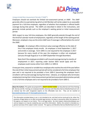 Page 26 of 27
Using Limited Non-Assessment Periods (“LNAP”)
Employers should not overlook the limited non-assessment period, or LNAP. The LNAP
generally refers to a period during which an ALE Member will not be subject to an assessable
payment for a full-time employee, regardless of whether that employee is offered health
coverage during that period. The LNAPs are described in detail in the instructions, and
generally include periods such as the employer’s waiting period or initial measurement
period.
With respect to new, full-time employees, the LNAP generally extends through the end of
the third full calendar month of employment, regardless of the length of the waiting period.
Moreover, employers may use the entire LNAP even if coverage is offered before the end of
the LNAP.
Example: An employer offers minimum value coverage effective on the date of
hire if the employee timely enrolls. An employee is hired September 2, 2017
and enrolls in coverage. Form 1095-C is not required for the employee in 2017
because for every month of the year the employee is either not employed
(January through August) or in an LNAP (September through December).
Note that if the employee enrolled in self-insured coverage during his months of
employment in 2017, reporting under Section 6055 would apply and the
employee could receive either Form 1095-C or 1095-B.
A new part-time, seasonal or variable hour employee who reaches the end of the year before
the end of their initial measurement period will not be considered a full-time employee that
year and is not required to be provided a Form 1095-C (assuming the employee hasn’t
enrolled in self-insured coverage during that time). Likewise, an employee who terminates
employment during their initial measurement period (and associated administrative period)
is not a full-time employee and is not required to be provided a Form 1095-C.
-------------------------------------------------------------------------------------------------------------------------
About the Authors. This guide was prepared for [INSERT AGENGY NAME] by Stacy Barrow and Tzvia Feiertag.
Mr. Barrow and Ms. Feiertag are employee benefits attorneys with Marathas Barrow Weatherhead Lent LLP,
a national law firm with recognized experts on the Affordable Care Act. They can be reached at
sbarrow@marbarlaw.com or tfeiertag@marbarlaw.com.
The information provided above is not, is not intended to be, and shall not be construed to be, either the
provision of legal advice or an offer to provide legal services, nor does it necessarily reflect the opinions of
the agency, our lawyers or our clients. This is not legal advice. No client-lawyer relationship between you
and our lawyers is or may be created by your use of this information. Rather, the content is intended as a
general overview of the subject matter covered. This agency and Marathas Barrow Weatherhead Lent LLP
 