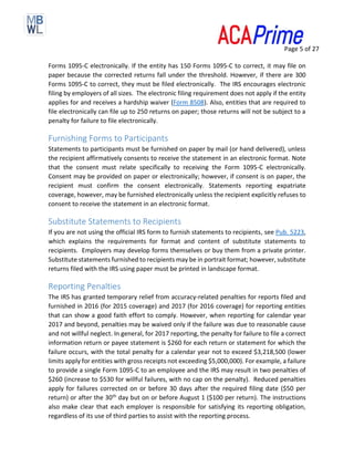 Page 5 of 27
Forms 1095-C electronically. If the entity has 150 Forms 1095-C to correct, it may file on
paper because the corrected returns fall under the threshold. However, if there are 300
Forms 1095-C to correct, they must be filed electronically. The IRS encourages electronic
filing by employers of all sizes. The electronic filing requirement does not apply if the entity
applies for and receives a hardship waiver (Form 8508). Also, entities that are required to
file electronically can file up to 250 returns on paper; those returns will not be subject to a
penalty for failure to file electronically.
Furnishing Forms to Participants
Statements to participants must be furnished on paper by mail (or hand delivered), unless
the recipient affirmatively consents to receive the statement in an electronic format. Note
that the consent must relate specifically to receiving the Form 1095-C electronically.
Consent may be provided on paper or electronically; however, if consent is on paper, the
recipient must confirm the consent electronically. Statements reporting expatriate
coverage, however, may be furnished electronically unless the recipient explicitly refuses to
consent to receive the statement in an electronic format.
Substitute Statements to Recipients
If you are not using the official IRS form to furnish statements to recipients, see Pub. 5223,
which explains the requirements for format and content of substitute statements to
recipients. Employers may develop forms themselves or buy them from a private printer.
Substitute statements furnished to recipients may be in portrait format; however, substitute
returns filed with the IRS using paper must be printed in landscape format.
Reporting Penalties
The IRS has granted temporary relief from accuracy-related penalties for reports filed and
furnished in 2016 (for 2015 coverage) and 2017 (for 2016 coverage) for reporting entities
that can show a good faith effort to comply. However, when reporting for calendar year
2017 and beyond, penalties may be waived only if the failure was due to reasonable cause
and not willful neglect. In general, for 2017 reporting, the penalty for failure to file a correct
information return or payee statement is $260 for each return or statement for which the
failure occurs, with the total penalty for a calendar year not to exceed $3,218,500 (lower
limits apply for entities with gross receipts not exceeding $5,000,000). For example, a failure
to provide a single Form 1095-C to an employee and the IRS may result in two penalties of
$260 (increase to $530 for willful failures, with no cap on the penalty). Reduced penalties
apply for failures corrected on or before 30 days after the required filing date ($50 per
return) or after the 30th day but on or before August 1 ($100 per return). The instructions
also make clear that each employer is responsible for satisfying its reporting obligation,
regardless of its use of third parties to assist with the reporting process.
 