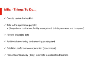 MBx - Things To Do…
 On-site review & checklist
 Talk to the applicable people:
 (design team, contractors, facility management, building operators and occupants)
 Review available data
 Additional monitoring and metering as required
 Establish performance expectation (benchmark)
 Present continuously (daily) in simple to understand formats
 