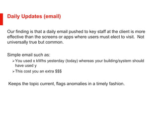 Daily Updates (email)
Our finding is that a daily email pushed to key staff at the client is more
effective than the screens or apps where users must elect to visit. Not
universally true but common.
Simple email such as:
You used x kWhs yesterday (today) whereas your building/system should
have used y
This cost you an extra $$$
Keeps the topic current, flags anomalies in a timely fashion.
 