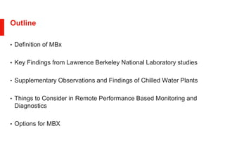 Outline
• Definition of MBx
• Key Findings from Lawrence Berkeley National Laboratory studies
• Supplementary Observations and Findings of Chilled Water Plants
• Things to Consider in Remote Performance Based Monitoring and
Diagnostics
• Options for MBX
 