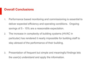 Overall Conclusions
1. Performance based monitoring and commissioning is essential to
deliver expected efficiency and operating conditions. Ongoing
savings of 5 - 15% are a reasonable expectation.
2. The increase in complexity of building systems (HVAC in
particular) has rendered it nearly impossible for building staff to
stay abreast of the performance of their building.
3. Presentation of frequent but simple and meaningful findings lets
the user(s) understand and apply the information.
 