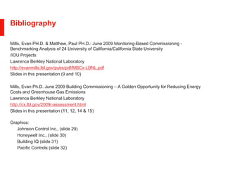 Bibliography
Mills, Evan PH.D. & Matthew, Paul PH.D.: June 2009 Monitoring-Based Commissioning -
Benchmarking Analysis of 24 University of California/California State University
/IOU Projects
Lawrence Berkley National Laboratory
http://evanmills.lbl.gov/pubs/pdf/MBCx-LBNL.pdf
Slides in this presentation (9 and 10)
Mills, Evan Ph.D. June 2009 Building Commissioning – A Golden Opportunity for Reducing Energy
Costs and Greenhouse Gas Emissions
Lawrence Berkley National Laboratory
http://cx.lbl.gov/2009/-assessment.html
Slides in this presentation (11, 12, 14 & 15)
Graphics:
Johnson Control Inc., (slide 29)
Honeywell Inc., (slide 30)
Building IQ (slide 31)
Pacific Controls (slide 32)
 