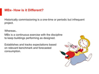 MBx- How is it Different?
Historically commissioning is a one-time or periodic but infrequent
project.
Whereas..
MBx is a continuous exercise with the discipline
to keep buildings performing as designed.
Establishes and tracks expectations based
on relevant benchmark and forecasted
consumption.
 