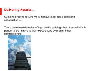 Delivering Results…
Sustained results require more than just excellent design and
construction….
There are many examples of high profile buildings that underachieve in
performance relative to their expectations even after initial
commissioning.
 