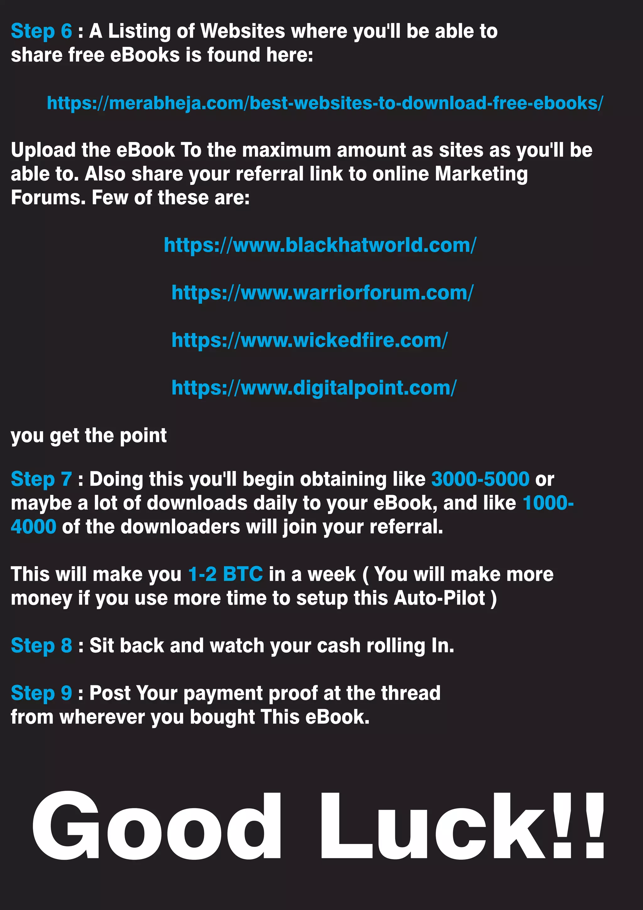 Good Luck!!
Step 6 : A Listing of Websites where you'll be able to
share free eBooks is found here:
https://merabheja.com/best-websites-to-download-free-ebooks/
Upload the eBook To the maximum amount as sites as you'll be
able to. Also share your referral link to online Marketing
Forums. Few of these are:
https://www.blackhatworld.com/
https://www.warriorforum.com/
https://www.wickedfire.com/
https://www.digitalpoint.com/
you get the point
Step 7 : Doing this you'll begin obtaining like 3000-5000 or
maybe a lot of downloads daily to your eBook, and like 1000-
4000 of the downloaders will join your referral.
This will make you 1-2 BTC in a week ( You will make more
money if you use more time to setup this Auto-Pilot )
Step 8 : Sit back and watch your cash rolling In.
Step 9 : Post Your payment proof at the thread
from wherever you bought This eBook.
 