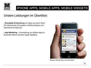 IPHONE APPS, MOBILE APPS, MOBILE WIDGETS

Unsere Leistungen im Überblick:

• Komplette Entwicklung von Apps aus einer Hand.
Wir übernehmen Konzeption, Interface-Design und
technische Umsetzung

• App Marketing – Vermarktung von Mobile Apps in
Download Stores wie dem Apple AppStore




                                                   Beispiel: Mobile App „Smartshopper“

                                                                                         10
 