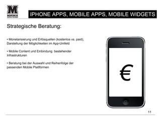 IPHONE APPS, MOBILE APPS, MOBILE WIDGETS

Strategische Beratung:

• Monetarisierung und Erlösquellen (kostenlos vs. paid),
Darstellung der Möglichkeiten im App-Umfeld

• Mobile Content und Einbindung bestehender
Infrastrukturen




                                                           €
• Beratung bei der Auswahl und Reihenfolge der
passenden Mobile Plattformen




                                                               11
 