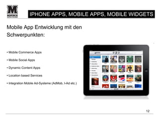 IPHONE APPS, MOBILE APPS, MOBILE WIDGETS

Mobile App Entwicklung mit den
Schwerpunkten:


• Mobile Commerce Apps

• Mobile Social Apps

• Dynamic Content Apps

• Location based Services

• Integration Mobile Ad-Systeme (AdMob, I-Ad etc.)




                                                     12
 
