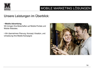 MOBILE MARKETING LÖSUNGEN

Unsere Leistungen im Überblick:

• Mobile Advertising
Wir bringen Ihre Botschaften auf Mobile Portale und
Mobile Websites.

• Wir übernehmen Planung, Konzept, Kreation, und
Umsetzung Ihre Mobile Kampagne




                                                                  14
 