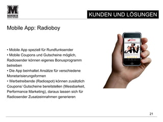 KUNDEN UND LÖSUNGEN

Mobile App: Radioboy


• Mobile App speziell für Rundfunksender
• Mobile Coupons und Gutscheine möglich,
Radiosender können eigenes Bonusprogramm
betreiben
• Die App beinhaltet Ansätze für verschiedene
Monetarisierungsformen
• Werbetreibende (Radiospot) können zusätzlich
Coupons/ Gutscheine bereitstellen (Messbarkeit,
Performance Marketing), daraus lassen sich für
Radiosender Zusatzeinnahmen generieren



                                                                  21
 