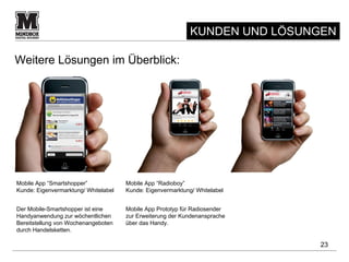 KUNDEN UND LÖSUNGEN

Weitere Lösungen im Überblick:




Mobile App “Smartshopper”             Mobile App “Radioboy”
Kunde: Eigenvermarktung/ Whitelabel   Kunde: Eigenvermarktung/ Whitelabel


Der Mobile-Smartshopper ist eine      Mobile App Prototyp für Radiosender
Handyanwendung zur wöchentlichen      zur Erweiterung der Kundenansprache
Bereitstellung von Wochenangeboten    über das Handy.
durch Handelsketten.

                                                                             23
 