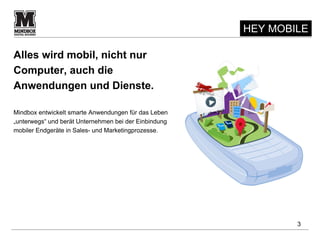 HEY MOBILE

Alles wird mobil, nicht nur
Computer, auch die
Anwendungen und Dienste.

Mindbox entwickelt smarte Anwendungen für das Leben
„unterwegs“ und berät Unternehmen bei der Einbindung
mobiler Endgeräte in Sales- und Marketingprozesse.




                                                               3
 