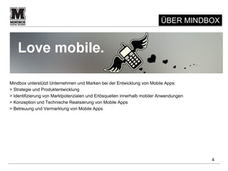 ÜBER MINDBOX




Mindbox unterstützt Unternehmen und Marken bei der Entwicklung von Mobile Apps:
> Strategie und Produktentwicklung
> Identifizierung von Marktpotenzialen und Erlösquellen innerhalb mobiler Anwendungen
> Konzeption und Technische Realisierung von Mobile Apps
> Betreuung und Vermarktung von Mobile Apps




                                                                                        4
 