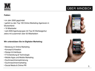 ÜBER MINDBOX
Fakten:

• im Jahr 2000 gegründet
• gehört zu den Top 100 Online Marketing Agenturen in
Deutschland
• 16 Mitarbeiter
• seit 2009 Agenturgruppe mit Top 45 Werbeagentur
zebra mit zusammen über 55 Mitarbeitern



Wir unterstützen Sie im Digitalen Marketing:

• Beratung im Online Marketing
• Konzept & Kreation
• Design & Interfaces
• IT Entwicklung & Technologie
• Mobile Apps und Mobile Marketing
• Suchmaschinenoptimierung
• Suchmaschinenmarketing
• Social Media & Online PR                                        5
 
