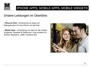IPHONE APPS, MOBILE APPS, MOBILE WIDGETS

Unsere Leistungen im Überblick:

• iPhone & iPad – Entwicklung von Apps und
Webapplications für das iPhone und das iPad

• Mobile Apps – Entwicklung von Apps für alle mobilen
Endgeräte, Hersteller & Plattformen, unter anderem für
Android, Blackberry, J2ME, Vodafone 360




                                                         9
 