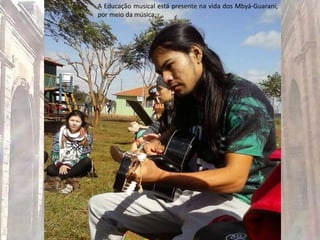 A Educação musical está presente na vida dos Mbyá-Guarani,
por meio da música;
 