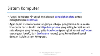 Sistem Komputer
• Fungsi komputer → untuk melakukan pengolahan data untuk
menghasilkan informasi.
• Agar dapat melaksanakan fungsinya sebagai pengolahan data, maka
komputer harus terdiri dari tiga komponen yang saling terkait antara
satu dengan yang lainnya, yaitu hardware (perangkat keras), software
(perangkat lunak), dan brainware (orang) yang kemudian dikenal
dengan istilah sistem komputer.
SQ - http://sidiq.mercubuana-yogya.ac.id
dnd_07june07@live.com
10
 