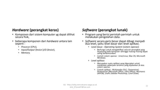 Hardware (perangkat keras)
• Komponen dari sistem komputer yg dapat dilihat
secara fisik,
• beberapa komponen dari hardware antara lain
seperti :
• Procecor (CPU),
• Input/Output Device (I/O Device),
• Memory.
Software (perangkat lunak)
• Program yang berisi perintah-perintah untuk
melakukan pengolahan data.
• Software secara garis besar dapat dibagi menjadi
dua level, yaitu level dasar dan level aplikasi.
• Level dasar : Operating System (sistem operasi)
• Berfungsi untuk mengaktifkan seluruh perangkat yang
terpasang pada komputer sehingga masing-masing dapat
saling berkomunikasi.
• Contoh sistem operasi : Unix/Linux, Mac OS, Microsoft
Windows.
• Level aplikasi
• Merupakan suatu aplikasi yang digunakan untuk
melakukan pekerjaan tertentu yang dijalankan di atas
sistem operasi.
• Contoh aplikasi : Multimedia (VLC, Clementine),
Perkantoran (Microsoft Office, Libre Office), Akuntansi
(MYOB), Grafis (Adobe Photoshop, Corel Draw).
SQ - http://sidiq.mercubuana-yogya.ac.id
dnd_07june07@live.com
12
 