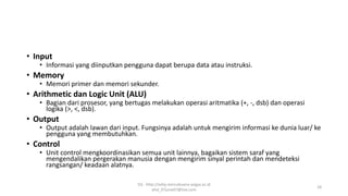 • Input
• Informasi yang diinputkan pengguna dapat berupa data atau instruksi.
• Memory
• Memori primer dan memori sekunder.
• Arithmetic dan Logic Unit (ALU)
• Bagian dari prosesor, yang bertugas melakukan operasi aritmatika (+, -, dsb) dan operasi
logika (>, <, dsb).
• Output
• Output adalah lawan dari input. Fungsinya adalah untuk mengirim informasi ke dunia luar/ ke
pengguna yang membutuhkan.
• Control
• Unit control mengkoordinasikan semua unit lainnya, bagaikan sistem saraf yang
mengendalikan pergerakan manusia dengan mengirim sinyal perintah dan mendeteksi
rangsangan/ keadaan alatnya.
SQ - http://sidiq.mercubuana-yogya.ac.id
dnd_07june07@live.com
18
 